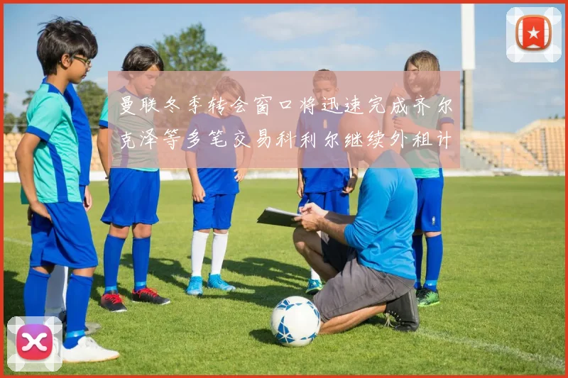 曼联冬季转会窗口将迅速完成齐尔克泽等多笔交易科利尔继续外租计划