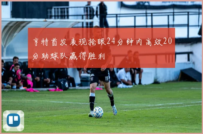 亨特首发表现抢眼24分钟内高效20分助球队赢得胜利