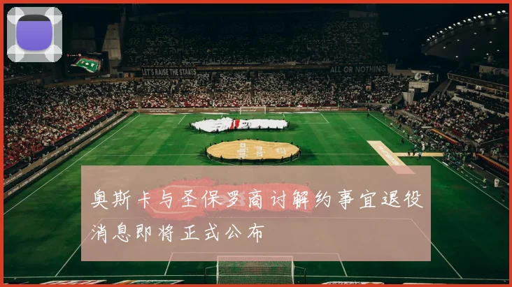 奥斯卡与圣保罗商讨解约事宜退役消息即将正式公布