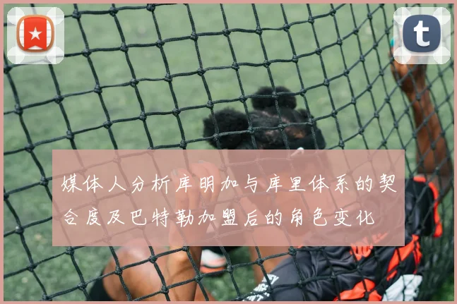 媒体人分析库明加与库里体系的契合度及巴特勒加盟后的角色变化