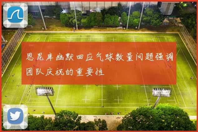 恩昆库幽默回应气球数量问题强调团队庆祝的重要性