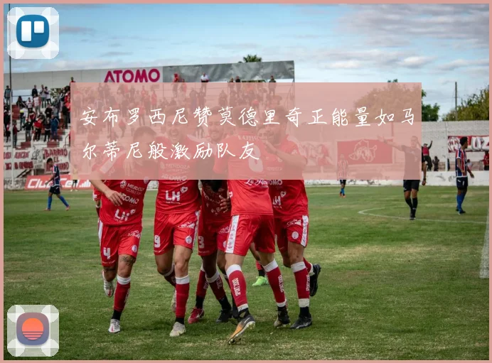 安布罗西尼赞莫德里奇正能量如马尔蒂尼般激励队友