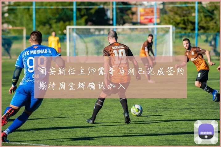 国安新任主帅蒙哥马利已完成签约期待周金辉确认加入