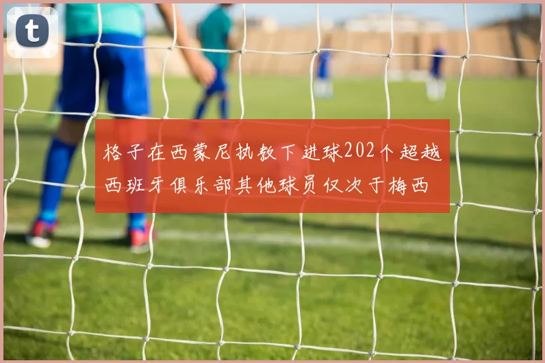 格子在西蒙尼执教下进球202个超越西班牙俱乐部其他球员仅次于梅西