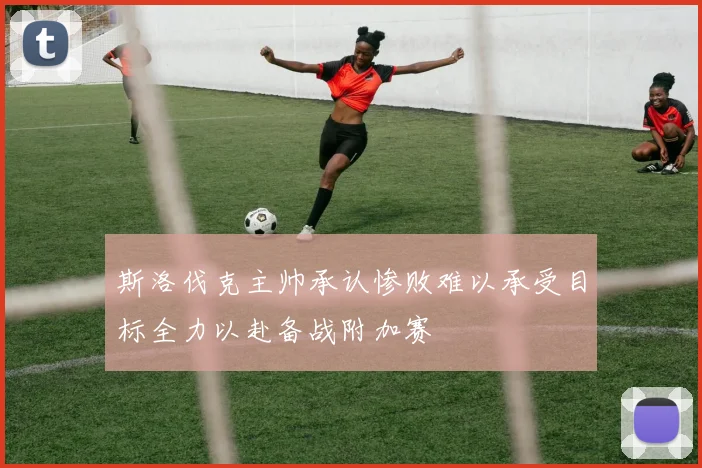 斯洛伐克主帅承认惨败难以承受目标全力以赴备战附加赛