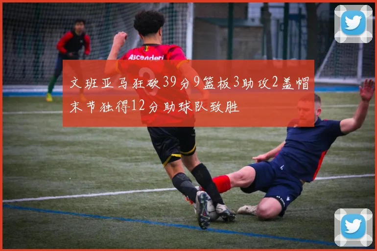 文班亚马狂砍39分9篮板3助攻2盖帽末节独得12分助球队致胜