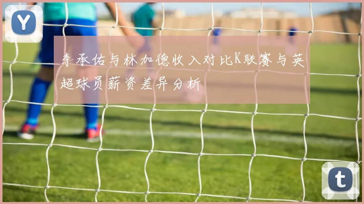 李承佑与林加德收入对比K联赛与英超球员薪资差异分析