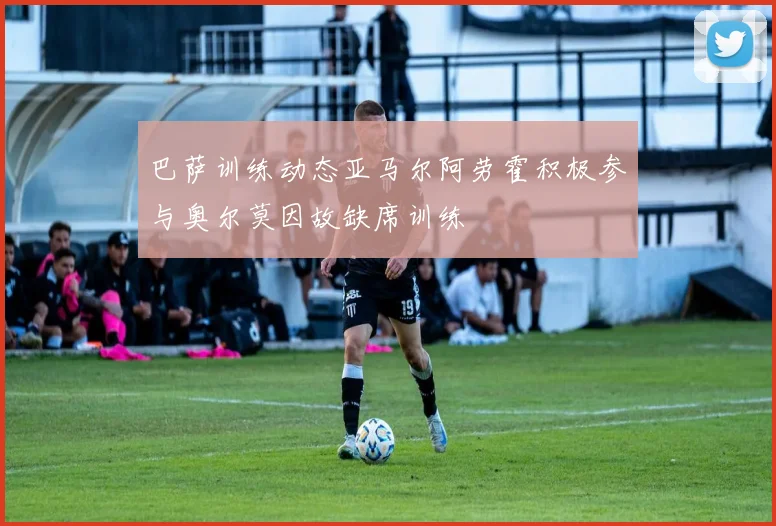 巴萨训练动态亚马尔阿劳霍积极参与奥尔莫因故缺席训练