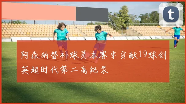 阿森纳替补球员本赛季贡献19球创英超时代第二高纪录