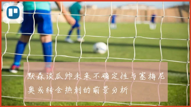 默森谈瓜帅未来不确定性与塞梅尼奥或转会热刺的前景分析