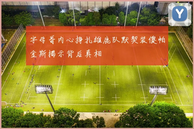 字母哥内心挣扎雄鹿队默契装傻帕金斯揭示背后真相