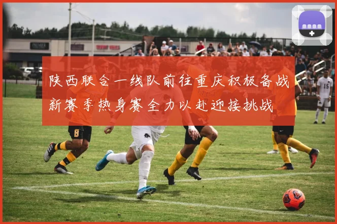 陕西联合一线队前往重庆积极备战新赛季热身赛全力以赴迎接挑战