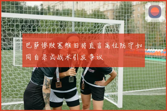 巴萨惨败塞维旧将直言高位防守如同自杀式战术引发争议