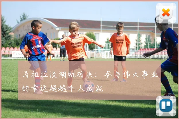马祖拉谈湖凯对决：参与伟大事业的幸运超越个人成就