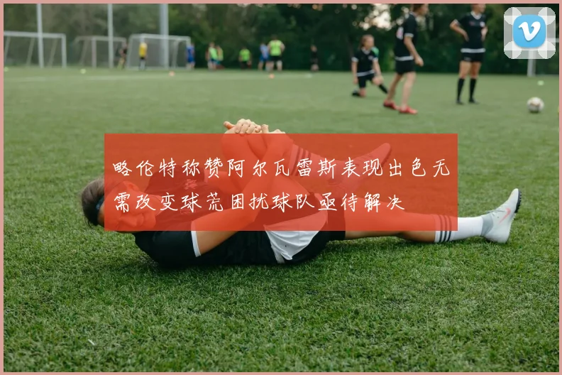 略伦特称赞阿尔瓦雷斯表现出色无需改变球荒困扰球队亟待解决