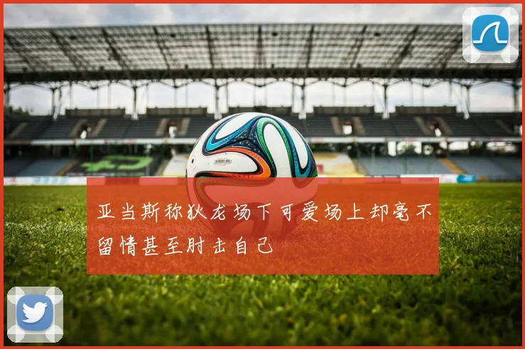 亚当斯称狄龙场下可爱场上却毫不留情甚至肘击自己