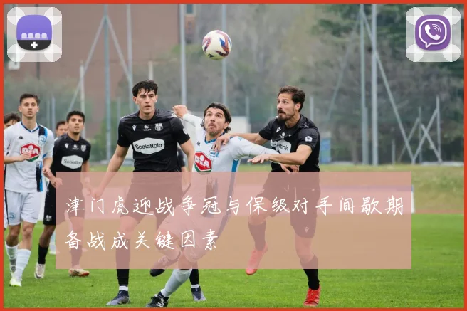津门虎迎战争冠与保级对手间歇期备战成关键因素