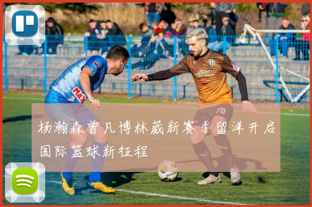 杨瀚森曾凡博林葳新赛季留洋开启国际篮球新征程