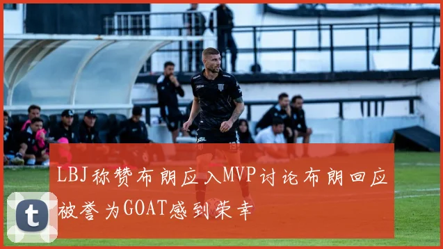 LBJ称赞布朗应入MVP讨论布朗回应被誉为GOAT感到荣幸