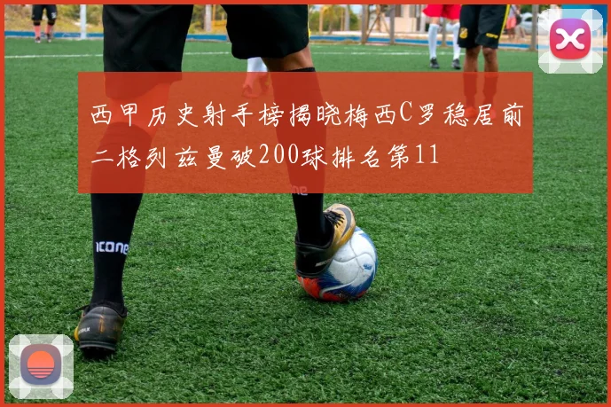 西甲历史射手榜揭晓梅西C罗稳居前二格列兹曼破200球排名第11